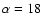 $\alpha=18$