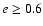 $e \ge 0.6$