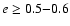 $e \ge 0.5{-}0.6$