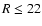 $R\leq22$