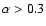 $\alpha >0.3$