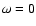 $\omega = 0$