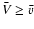 $ \bar V \geq \bar v$