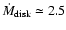 $\dot{M}_{\rm disk} \simeq 2.5$