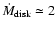 $\dot{M}_{\rm disk}\simeq 2$