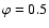 $\varphi = 0.5$