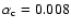 $\alpha_{\rm c}=0.008$