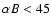 $\alpha B<45$