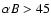 $\alpha B>45$