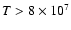 $T > 8\times 10^{7}$