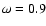 $\omega =0.9$