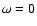 $\omega = 0$