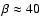 $\beta \approx 40$