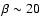 $\beta \sim 20$