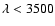 $\lambda<3500$
