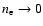 $n_{\rm e} \rightarrow 0$