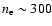 $n_{\rm e} \sim 300$