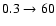 $0.3 \rightarrow 60$