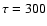 $\tau = 300$