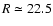 $R \simeq 22.5$