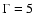 $\Gamma= 5$