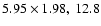 $5.95 \times 1.98,~ 12.8$