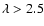 $\lambda > 2.5$