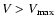 $V>V_{\rm max}$
