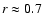$r \approx
0.7$