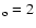 $_{\rm o}= 2$