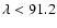 $\lambda<91.2$