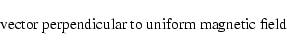 \begin{displaymath}\hbox{vector perpendicular to uniform magnetic field}
\end{displaymath}