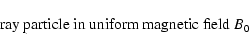 \begin{displaymath}\hbox{ ray particle in uniform magnetic field } B_0
\end{displaymath}