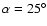 $\alpha=25^{\circ}$