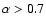 $\alpha > 0.7$