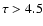 $\tau > 4.5$