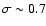 $\sigma \sim 0.7$