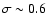 $\sigma \sim 0.6$