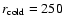 $r_{\rm cold}=250$