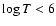 $\log T < 6$