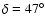 $\delta=47^{\circ}$