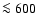 $\la 600$