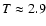 $T \approx 2.9$