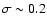 $\sigma \sim 0.2$