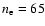 $n_{\rm e} = 65$