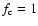 $f_{\rm c} = 1$