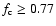 $f_{\rm c} \geq 0.77$