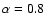 $\alpha = 0.8$