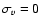$\sigma_{v} = 0$