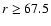 $r \geq 67.5$